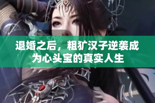 退婚之后，粗獷漢子逆襲成為心頭寶的真實人生