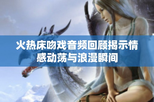 火熱床吻戲音頻回顧揭示情感動蕩與浪漫瞬間