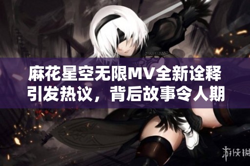 麻花星空無限MV全新詮釋引發(fā)熱議，背后故事令人期待
