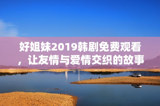 好姐妹2019韓劇免費(fèi)觀看，讓友情與愛情交織的故事重溫