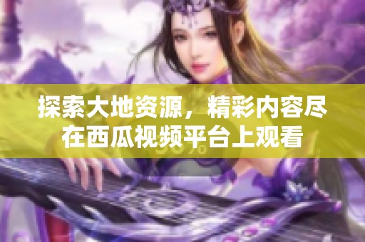 探索大地資源，精彩內(nèi)容盡在西瓜視頻平臺(tái)上觀看