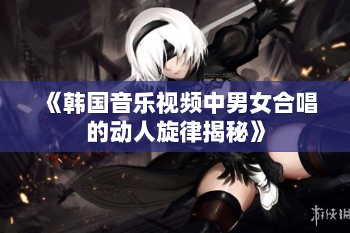 《韓國(guó)音樂(lè)視頻中男女合唱的動(dòng)人旋律揭秘》