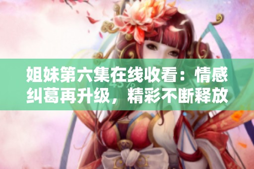 姐妹第六集在線收看：情感糾葛再升級，精彩不斷釋放