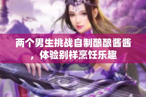 兩個男生挑戰(zhàn)自制釀釀醬醬，體驗別樣烹飪樂趣