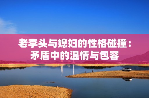 老李頭與媳婦的性格碰撞：矛盾中的溫情與包容