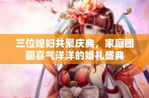 三位媳婦共聚慶典，家庭團圓喜氣洋洋的婚禮盛典
