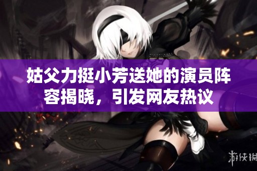 姑父力挺小芳送她的演員陣容揭曉，引發網友熱議