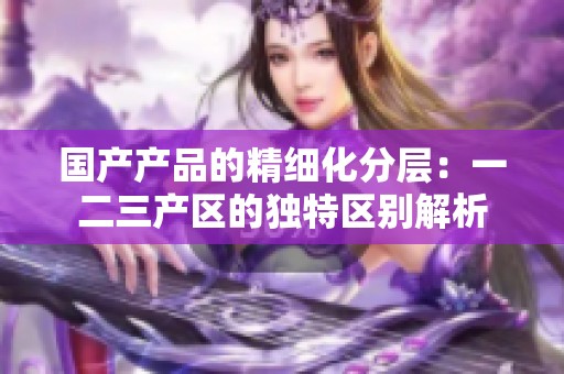 國(guó)產(chǎn)產(chǎn)品的精細(xì)化分層：一二三產(chǎn)區(qū)的獨(dú)特區(qū)別解析