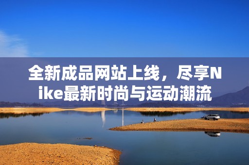 全新成品網(wǎng)站上線，盡享Nike最新時(shí)尚與運(yùn)動(dòng)潮流