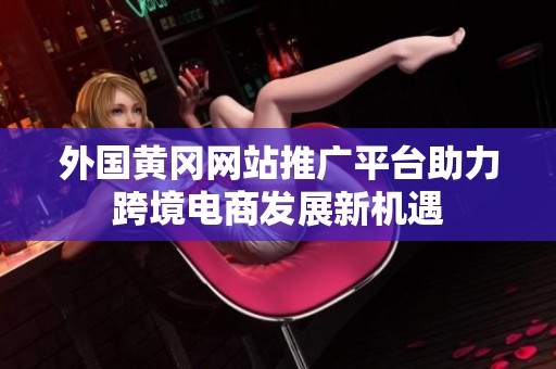 外國黃岡網站推廣平臺助力跨境電商發展新機遇