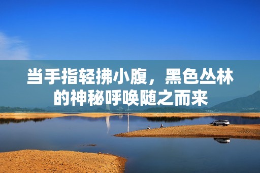 當手指輕拂小腹，黑色叢林的神秘呼喚隨之而來