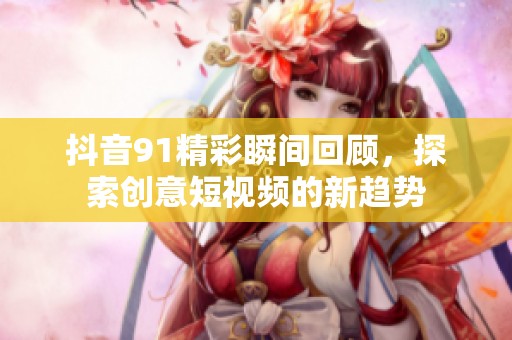 抖音91精彩瞬間回顧，探索創意短視頻的新趨勢
