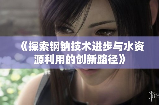 《探索鋼鈉技術進步與水資源利用的創新路徑》