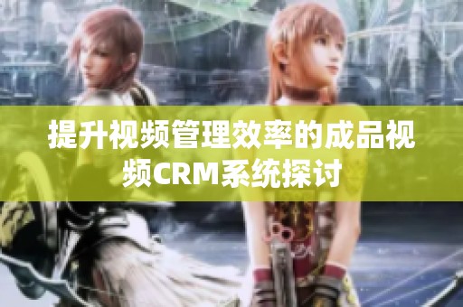 提升視頻管理效率的成品視頻CRM系統(tǒng)探討