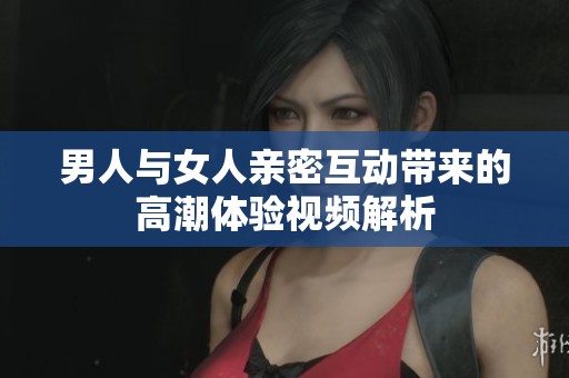 男人與女人親密互動帶來的高潮體驗視頻解析