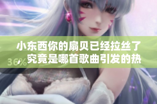 小東西你的扇貝已經(jīng)拉絲了，究竟是哪首歌曲引發(fā)的熱潮