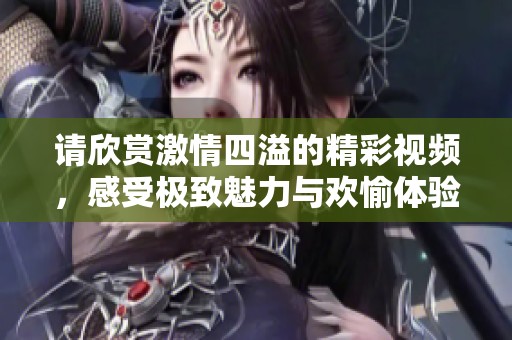 請欣賞激情四溢的精彩視頻，感受極致魅力與歡愉體驗