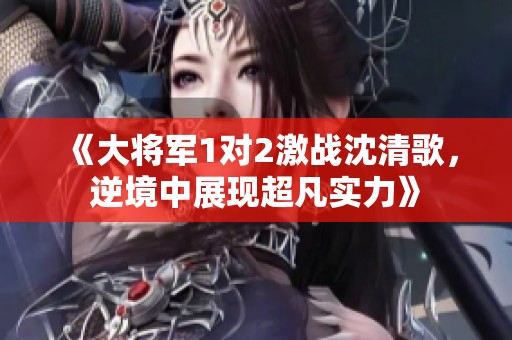 《大將軍1對2激戰沈清歌，逆境中展現超凡實力》