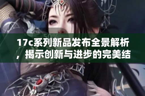 17c系列新品發布全景解析，揭示創新與進步的完美結合