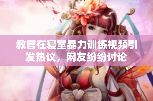 教官在寢室暴力訓練視頻引發熱議，網友紛紛討論