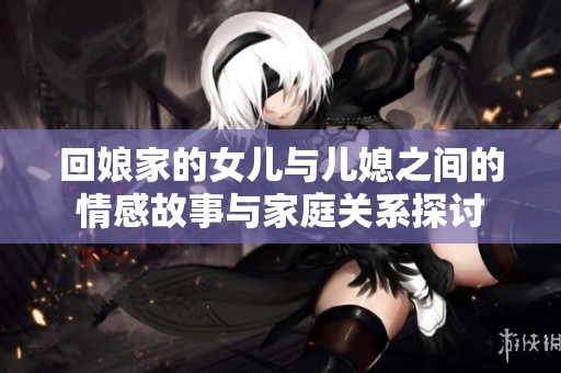 回娘家的女兒與兒媳之間的情感故事與家庭關(guān)系探討