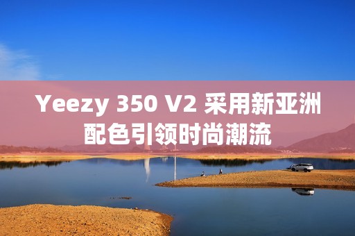 Yeezy 350 V2 采用新亞洲配色引領時尚潮流