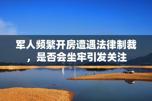 軍人頻繁開房遭遇法律制裁，是否會坐牢引發關注