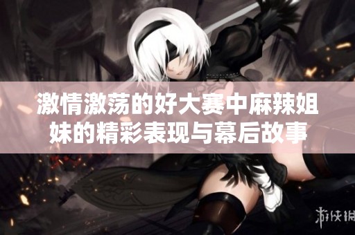 激情激蕩的好大賽中麻辣姐妹的精彩表現與幕后故事