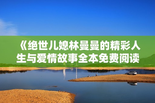 《絕世兒媳林曼曼的精彩人生與愛情故事全本免費閱讀》