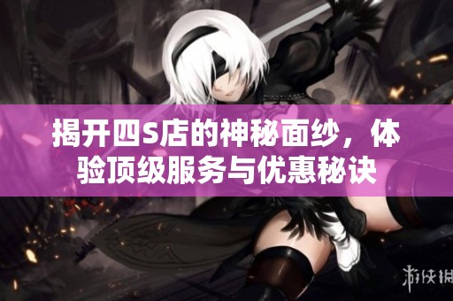 揭開四S店的神秘面紗，體驗(yàn)頂級服務(wù)與優(yōu)惠秘訣