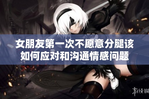 女朋友第一次不愿意分腿該如何應對和溝通情感問題