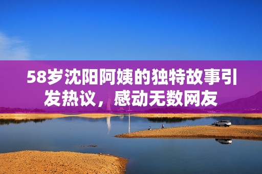 58歲沈陽阿姨的獨特故事引發熱議，感動無數網友