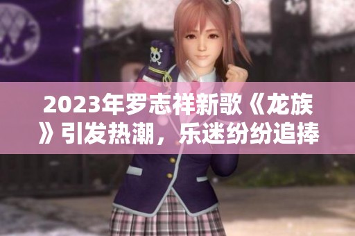 2023年羅志祥新歌《龍族》引發(fā)熱潮，樂迷紛紛追捧