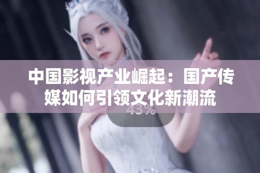 中國影視產業崛起：國產傳媒如何引領文化新潮流