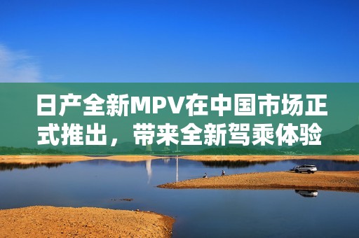日產全新MPV在中國市場正式推出，帶來全新駕乘體驗