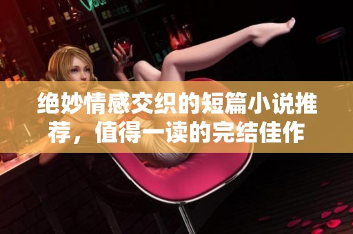 絕妙情感交織的短篇小說推薦，值得一讀的完結佳作