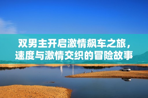 雙男主開啟激情飆車之旅，速度與激情交織的冒險故事