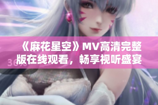 《麻花星空》MV高清完整版在線觀看，暢享視聽(tīng)盛宴！