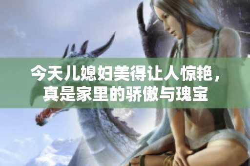今天兒媳婦美得讓人驚艷，真是家里的驕傲與瑰寶