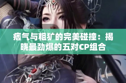 痞氣與粗獷的完美碰撞：揭曉最勁爆的五對CP組合