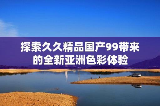 探索久久精品國產(chǎn)99帶來的全新亞洲色彩體驗