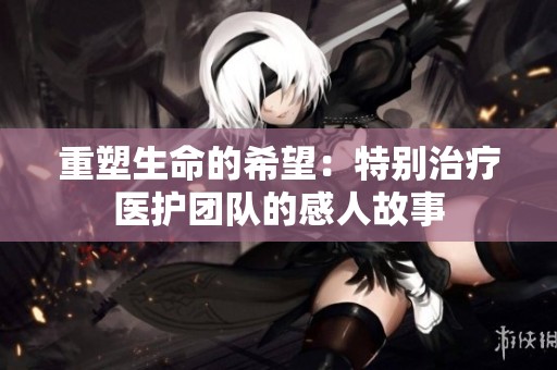 重塑生命的希望：特別治療醫(yī)護(hù)團(tuán)隊(duì)的感人故事