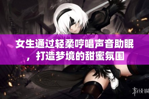 女生通過輕柔哼唱聲音助眠，打造夢境的甜蜜氛圍