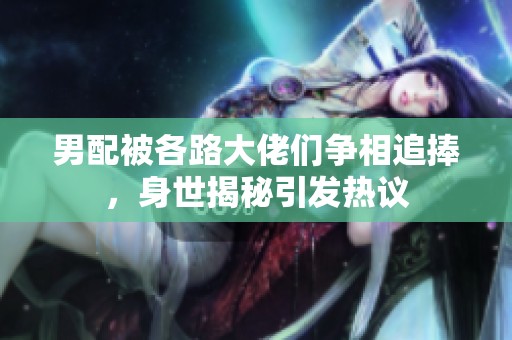 男配被各路大佬們爭相追捧，身世揭秘引發熱議