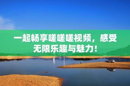一起暢享嗟嗟嗟視頻，感受無限樂趣與魅力！