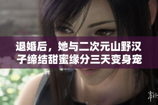 退婚后，她與二次元山野漢子締結甜蜜緣分三天變身寵愛寶貝