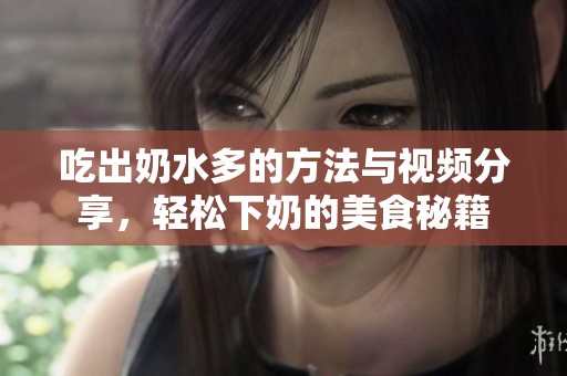 吃出奶水多的方法與視頻分享，輕松下奶的美食秘籍