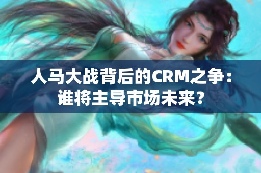 人馬大戰(zhàn)背后的CRM之爭：誰將主導市場未來？