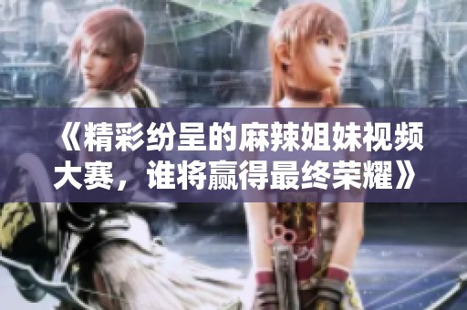 《精彩紛呈的麻辣姐妹視頻大賽，誰將贏得最終榮耀》