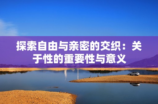 探索自由與親密的交織：關于性的重要性與意義